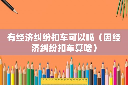 有經(jīng)濟(jì)糾紛扣車(chē)可以嗎（因經(jīng)濟(jì)糾紛扣車(chē)算啥）