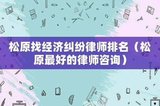 松原找經(jīng)濟(jì)糾紛律師排名（松原最好的律師咨詢）