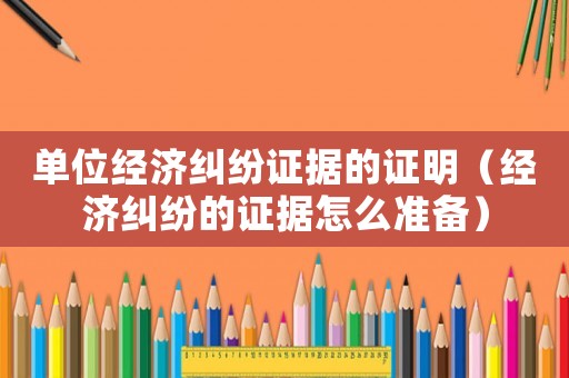 單位經(jīng)濟(jì)糾紛證據(jù)的證明（經(jīng)濟(jì)糾紛的證據(jù)怎么準(zhǔn)備）