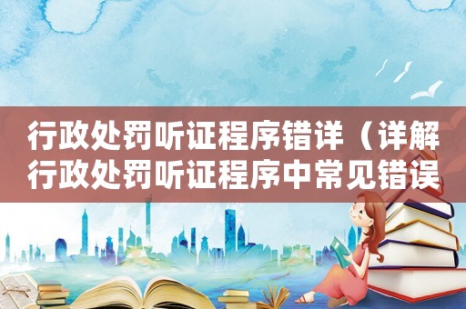 行政處罰聽(tīng)證程序錯(cuò)詳（詳解行政處罰聽(tīng)證程序中常見(jiàn)錯(cuò)誤）