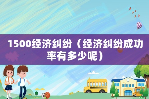 1500經(jīng)濟糾紛（經(jīng)濟糾紛成功率有多少呢）
