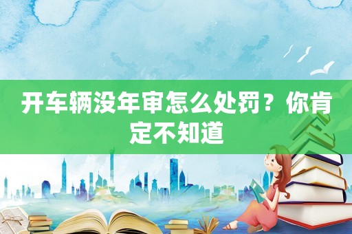 開(kāi)車(chē)輛沒(méi)年審怎么處罰？你肯定不知道