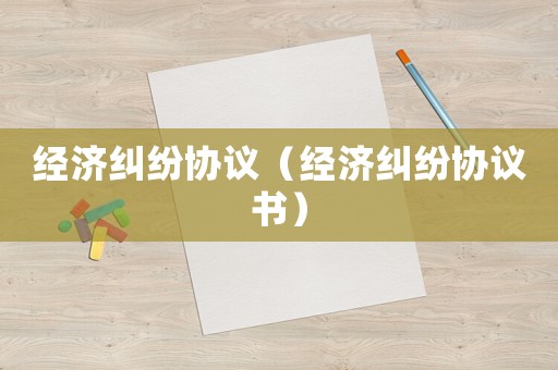 經(jīng)濟(jì)糾紛協(xié)議（經(jīng)濟(jì)糾紛協(xié)議書）