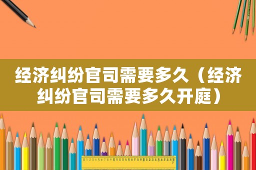 經(jīng)濟(jì)糾紛官司需要多久（經(jīng)濟(jì)糾紛官司需要多久開(kāi)庭）