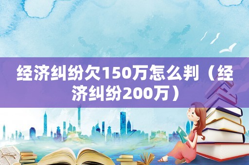 經(jīng)濟(jì)糾紛欠150萬怎么判（經(jīng)濟(jì)糾紛200萬）