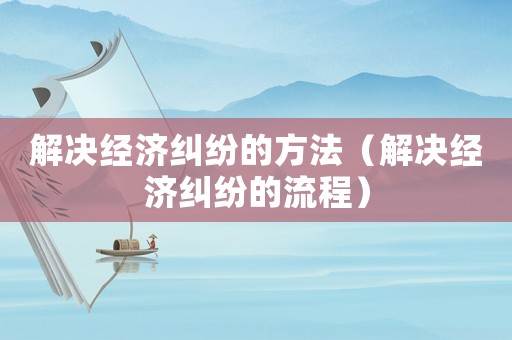 解決經(jīng)濟(jì)糾紛的方法（解決經(jīng)濟(jì)糾紛的流程）