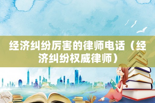 經(jīng)濟(jì)糾紛厲害的律師電話（經(jīng)濟(jì)糾紛權(quán)威律師）