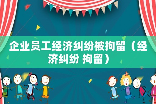 企業(yè)員工經(jīng)濟(jì)糾紛被拘留（經(jīng)濟(jì)糾紛 拘留）