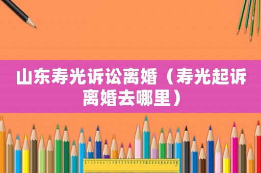 山東壽光訴訟離婚（壽光起訴離婚去哪里）