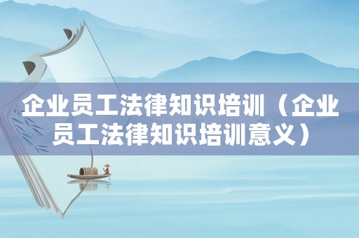 企業(yè)員工法律知識培訓(xùn)（企業(yè)員工法律知識培訓(xùn)意義）