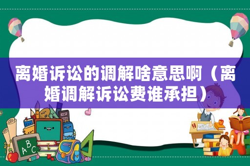 離婚訴訟的調(diào)解啥意思啊（離婚調(diào)解訴訟費(fèi)誰承擔(dān)）