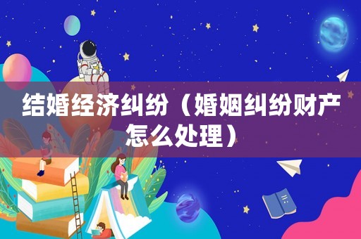 結(jié)婚經(jīng)濟(jì)糾紛（婚姻糾紛財(cái)產(chǎn)怎么處理）