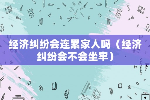 經(jīng)濟(jì)糾紛會(huì)連累家人嗎（經(jīng)濟(jì)糾紛會(huì)不會(huì)坐牢）