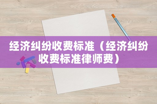 經(jīng)濟(jì)糾紛收費(fèi)標(biāo)準(zhǔn)（經(jīng)濟(jì)糾紛收費(fèi)標(biāo)準(zhǔn)律師費(fèi)）