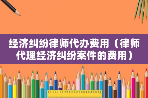 經(jīng)濟糾紛律師代辦費用（律師代理經(jīng)濟糾紛案件的費用）