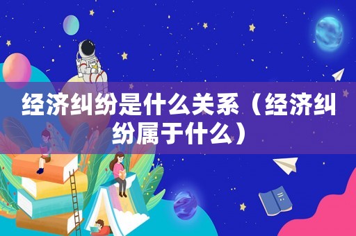 經(jīng)濟(jì)糾紛是什么關(guān)系（經(jīng)濟(jì)糾紛屬于什么）