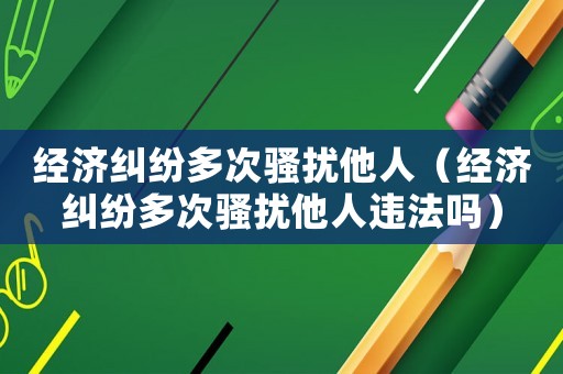 經(jīng)濟(jì)糾紛多次騷擾他人（經(jīng)濟(jì)糾紛多次騷擾他人違法嗎）