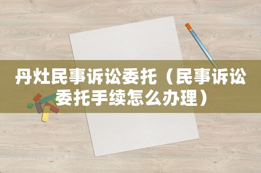 丹灶民事訴訟委托（民事訴訟委托手續(xù)怎么辦理）