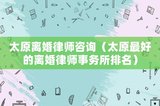 太原離婚律師咨詢（太原最好的離婚律師事務所排名）