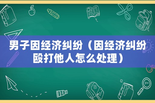 男子因經(jīng)濟(jì)糾紛（因經(jīng)濟(jì)糾紛毆打他人怎么處理）