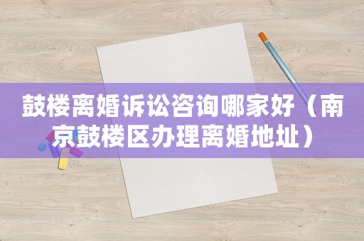 鼓樓離婚訴訟咨詢哪家好（南京鼓樓區(qū)辦理離婚地址）