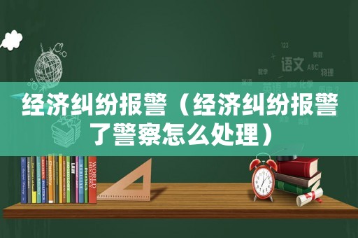 經(jīng)濟糾紛報警（經(jīng)濟糾紛報警了警察怎么處理）