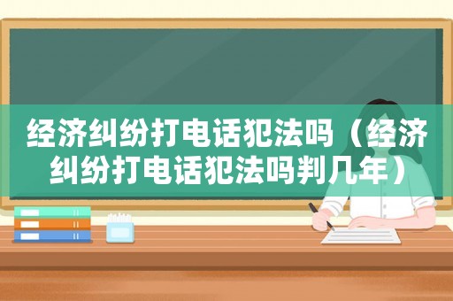 經濟糾紛打電話犯法嗎（經濟糾紛打電話犯法嗎判幾年）