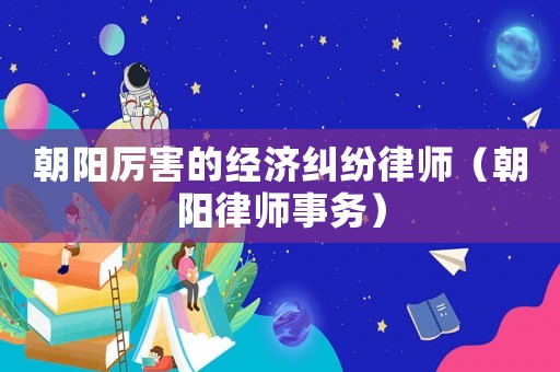 朝陽厲害的經(jīng)濟(jì)糾紛律師（朝陽律師事務(wù)）