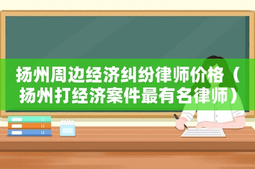 揚州周邊經(jīng)濟糾紛律師價格（揚州打經(jīng)濟案件最有名律師）