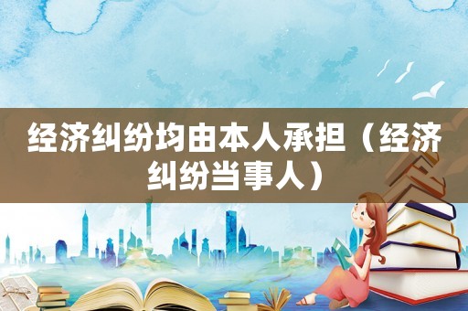 經(jīng)濟(jì)糾紛均由本人承擔(dān)（經(jīng)濟(jì)糾紛當(dāng)事人）