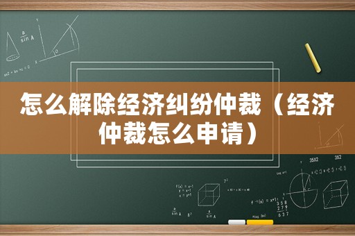 怎么解除經(jīng)濟糾紛仲裁（經(jīng)濟仲裁怎么申請）
