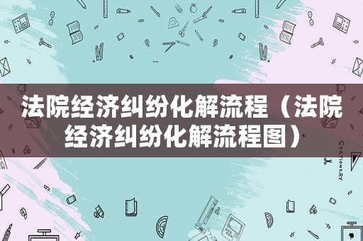 法院經(jīng)濟(jì)糾紛化解流程（法院經(jīng)濟(jì)糾紛化解流程圖）