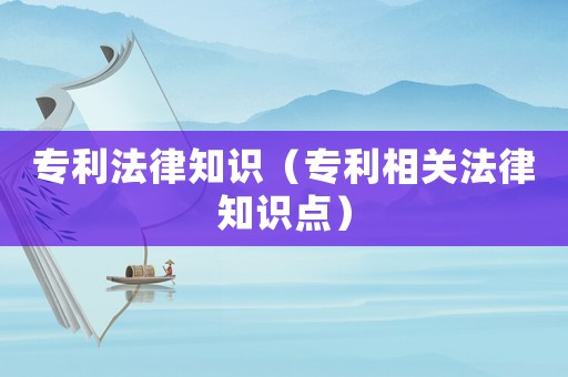 專利法律知識（專利相關(guān)法律知識點(diǎn)）