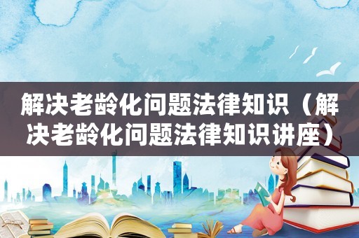 解決老齡化問題法律知識（解決老齡化問題法律知識講座）
