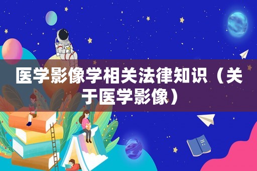 醫(yī)學(xué)影像學(xué)相關(guān)法律知識（關(guān)于醫(yī)學(xué)影像）