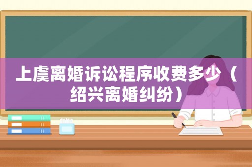 上虞離婚訴訟程序收費(fèi)多少（紹興離婚糾紛）