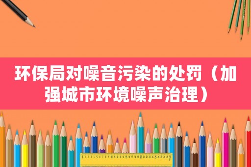 環(huán)保局對噪音污染的處罰（加強城市環(huán)境噪聲治理）