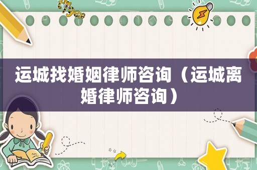 運(yùn)城找婚姻律師咨詢（運(yùn)城離婚律師咨詢）