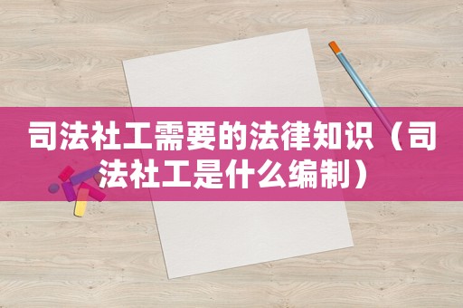 司法社工需要的法律知識（司法社工是什么編制）