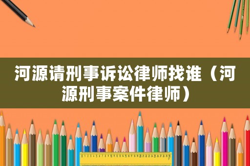 河源請刑事訴訟律師找誰（河源刑事案件律師）