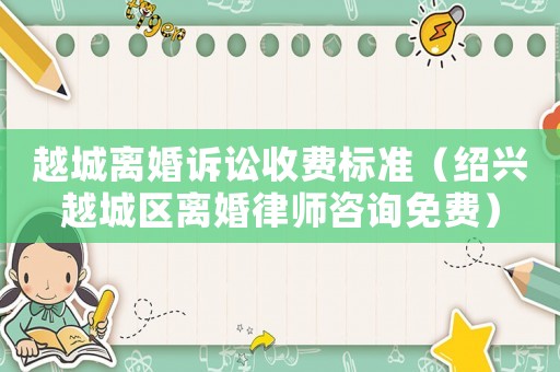 越城離婚訴訟收費(fèi)標(biāo)準(zhǔn)（紹興越城區(qū)離婚律師咨詢免費(fèi)）