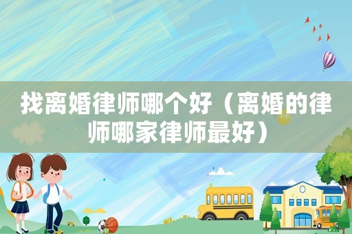 找離婚律師哪個好（離婚的律師哪家律師最好）