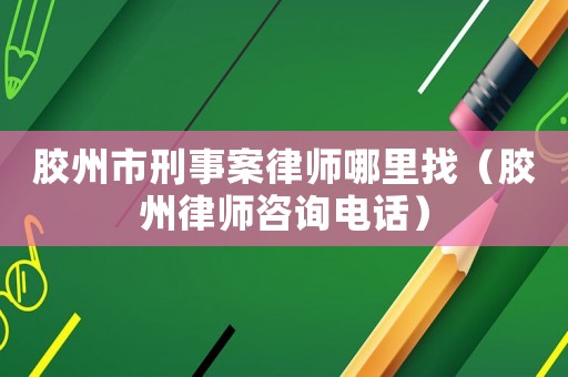 膠州市刑事案律師哪里找（膠州律師咨詢電話）
