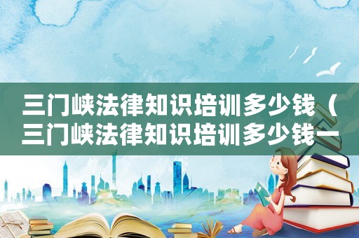 三門峽法律知識(shí)培訓(xùn)多少錢（三門峽法律知識(shí)培訓(xùn)多少錢一節(jié)）