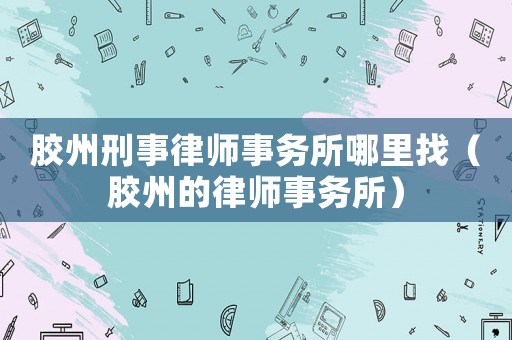 膠州刑事律師事務所哪里找（膠州的律師事務所）