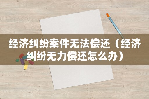 經(jīng)濟糾紛案件無法償還（經(jīng)濟糾紛無力償還怎么辦）