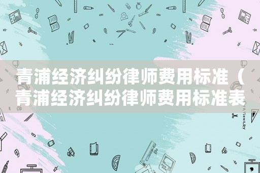 青浦經(jīng)濟(jì)糾紛律師費(fèi)用標(biāo)準(zhǔn)（青浦經(jīng)濟(jì)糾紛律師費(fèi)用標(biāo)準(zhǔn)表）