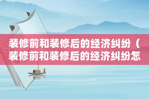裝修前和裝修后的經(jīng)濟(jì)糾紛（裝修前和裝修后的經(jīng)濟(jì)糾紛怎么處理）
