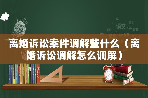 離婚訴訟案件調(diào)解些什么（離婚訴訟調(diào)解怎么調(diào)解）