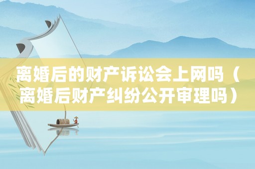 離婚后的財(cái)產(chǎn)訴訟會(huì)上網(wǎng)嗎（離婚后財(cái)產(chǎn)糾紛公開審理嗎）